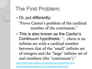 The First Problem:
 Or, put differently:
  “Prove Cantor's problem of the cardinal
         number of the continuum.”
 This is also known as the Cantor’s
  Continuum hypothesis: “…there is no
  infinite set with a cardinal number
  between that of the "small" infinite set
  of integers and the "large" infinite set of
  real numbers (the "continuum").”
http://mathworld.wolfram.com/ContinuumHypothesis.html
http://mathworld.wolfram.com/CardinalNumber.html
 