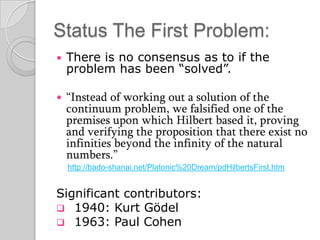 Status The First Problem:
   There is no consensus as to if the
    problem has been “solved”.

   “Instead of working out a solution of the
    continuum problem, we falsified one of the
    premises upon which Hilbert based it, proving
    and verifying the proposition that there exist no
    infinities beyond the infinity of the natural
    numbers.”
    http://bado-shanai.net/Platonic%20Dream/pdHilbertsFirst.htm


Significant contributors:
 1940: Kurt Gödel
 1963: Paul Cohen
 