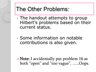 The Other Problems:
•   The handout attempts to group
    Hilbert’s problems based on their
    current status.

•   Some information on notable
    contributions is also given.


 Note: I  accidentally put problem 16 as
    both “open” and “too vague”. …..Oops.
 