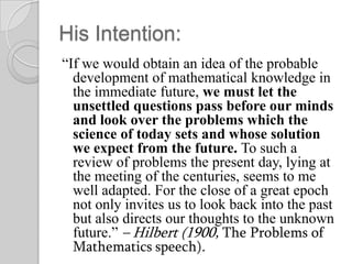 His Intention:
“If we would obtain an idea of the probable
  development of mathematical knowledge in
  the immediate future, we must let the
  unsettled questions pass before our minds
  and look over the problems which the
  science of today sets and whose solution
  we expect from the future. To such a
  review of problems the present day, lying at
  the meeting of the centuries, seems to me
  well adapted. For the close of a great epoch
  not only invites us to look back into the past
  but also directs our thoughts to the unknown
  future.” – Hilbert (1900, The Problems of
  Mathematics speech).
 