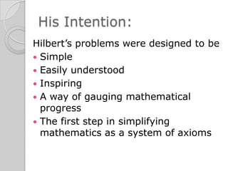 His Intention:
Hilbert’s problems were designed to be
 Simple
 Easily understood
 Inspiring
 A way of gauging mathematical
  progress
 The first step in simplifying
  mathematics as a system of axioms
 
