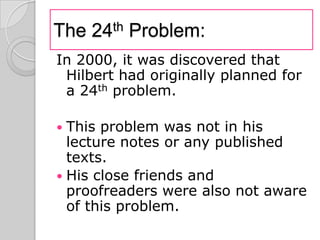 The 24th Problem:
In 2000, it was discovered that
 Hilbert had originally planned for
 a 24th problem.

 This problem was not in his
  lecture notes or any published
  texts.
 His close friends and
  proofreaders were also not aware
  of this problem.
 