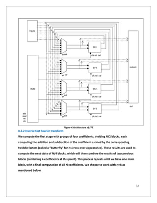 12
Figure 4:Architecture of FFT
II.3.2 Inverse fast Fourier transform
We compute the first stage with groups of four coefficients, yielding N/2 blocks, each
computing the addition and subtraction of the coefficients scaled by the corresponding
twiddle factors (called a “butterfly” for its cross-over appearance). These results are used to
compute the next state of N/4 blocks, which will then combine the results of two previous
blocks (combining 4 coefficients at this point). This process repeats until we have one main
block, with a final computation of all N coefficients. We choose to work with N=8 as
mentioned below
BF0
BF1
BF2
BF3
ROM
enenselsel
enen
selsel
enen
enen
selsel
selsel
Inputs
clkclk
rstrst
readread
addadd
clkclk rstrst calcal
clkclk rstrst calcal
clkclk rstrst calcal
clkclk rstrst calcal
outputs
outout
 