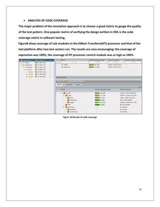 19
➢ ANALYSIS OF CODE COVERAGE
The major problem of the simulation approach is to choose a good metric to gauge the quality
of the test pattern. One popular metric of verifying the design written in HDL is the code
coverage metric in software testing.
Figure8 show coverage of sub-modules in the Hilbert Transform(HT) processor and that of the
test platform after two test vectors run. The results are very encouraging: the coverage of
expression was 100%, the coverage of HT processor control module was as high as 100%.
Figure 10:Results of code coverage
 