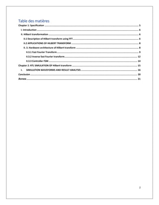 2
Table des matières
Chapter 1: Specification ......................................................................................................................................... 5
I. Introduction .................................................................................................................................................... 6
II. Hilbert transformation ................................................................................................................................... 6
II.1 Description of Hilbert transform using FFT................................................................................................ 6
II.2 APPLICATIONS OF HILBERT TRANSFORM .................................................................................................. 8
II. 3. Hardware architecture of Hilbert transform ........................................................................................... 8
II.3.1 Fast Fourier Transform....................................................................................................................... 9
II.3.2 Inverse fast Fourier transform.......................................................................................................... 12
II.3.3 Controller FSM ................................................................................................................................. 14
Chapter 2: RTL SIMULATION OF Hilbert transform ............................................................................................... 15
I. SIMULATION WAVEFORMS AND RESULT ANALYSIS .................................................................................. 16
Conclusion............................................................................................................................................................ 20
Annex ................................................................................................................................................................. 21
 