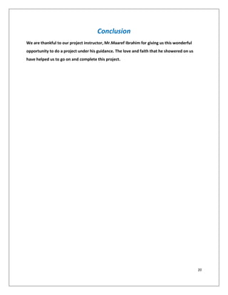 20
Conclusion
We are thankful to our project instructor, Mr.Maaref Ibrahim for giving us this wonderful
opportunity to do a project under his guidance. The love and faith that he showered on us
have helped us to go on and complete this project.
 