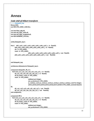 21
Annex
Code vhdl of Hilbert transform
---------Datapath_top
library IEEE;
use IEEE.STD_LOGIC_1164.ALL;
use ieee.float_pkg.all;
use ieee.std_logic_arith.all;
use ieee.std_logic_unsigned.all;
use IEEE.NUMERIC_STD.ALL;
entity Datapath_top is
Port ( xh0_r,xh1_r,xh2_r,xh3_r,xh4_r,xh5_r,xh6_r,xh7_r : in float32;
xh0_i,xh1_i,xh2_i,xh3_i,xh4_i,xh5_i,xh6_i,xh7_i : in float32;
clk : in STD_LOGIC;
reset : in STD_LOGIC;
yh0_r,yh1_r,yh2_r,yh3_r,yh4_r,yh5_r,yh6_r,yh7_r : out float32;
yh0_i,yh1_i,yh2_i,yh3_i,yh4_i,yh5_i,yh6_i,yh7_i : out float32);
end Datapath_top;
architecture Behavioral of Datapath_top is
component datapath1_fft_h is
Port ( x0_r,x1_r,x2_r,x3_r,x4_r,x5_r,x6_r,x7_r : in float32;
x0_i,x1_i,x2_i,x3_i,x4_i,x5_i,x6_i,x7_i : in float32;
clk ,ld_textt,r_romt: in STD_LOGIC;
reset : in STD_LOGIC;
validout:out integer;
out_y,cal,emux:in STD_LOGIC;
ar_rom0,ar_rom1,ar_rom2,ar_rom3,ar_rom4,ar_rom5,ar_rom6,ar_rom7:in integer;
selm1,selm2,selm3,selm4,selm5,selm6,selm7,selm8:in STD_LOGIC_vector(3 downto
0);
y0_r,y1_r,y2_r,y3_r,y4_r,y5_r,y6_r,y7_r : out float32;
y0_i,y1_i,y2_i,y3_i,y4_i,y5_i,y6_i,y7_i : out float32);
end component;
component ifft is
Port ( x0_r,x1_r,x2_r,x3_r,x4_r,x5_r,x6_r,x7_r : in float32;
x0_i,x1_i,x2_i,x3_i,x4_i,x5_i,x6_i,x7_i : in float32;
clk ,ld_textt,r_romt: in STD_LOGIC;
reset: in STD_LOGIC;
validout:out integer;
out_y,cal,emux:in STD_LOGIC;
 