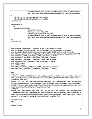 22
ar_rom0,ar_rom1,ar_rom2,ar_rom3,ar_rom4,ar_rom5,ar_rom6,ar_rom7:in integer;
selm1,selm2,selm3,selm4,selm5,selm6,selm7,selm8:in STD_LOGIC_vector(3 downto
0);
y0_r,y1_r,y2_r,y3_r,y4_r,y5_r,y6_r,y7_r : out float32;
y0_i,y1_i,y2_i,y3_i,y4_i,y5_i,y6_i,y7_i : out float32);
end component;
component fsm is
Port (
clk,reset: in STD_LOGIC;
valid0,valid1:in integer;
ld_textt,r_romt: out STD_LOGIC;
out_y0,out_y00,cal,emux:out STD_LOGIC;
ar_rom0,ar_rom1,ar_rom2,ar_rom3,ar_rom4,ar_rom5,ar_rom6,ar_rom7:out integer;
selm1,selm2,selm3,selm4,selm5,selm6,selm7,selm8:out STD_LOGIC_vector(3 downto
0));
end component;
signal ld_text1,w_ramt1,r_ramt1,r_romt1,out_y1,out_y2,cal1,emux1 :STD_LOGIC;
signal a1r_rom0,a1r_rom1,a1r_rom2,a1r_rom3,a1r_rom4,a1r_rom5,a1r_rom6,a1r_rom7:integer;
signal s1elm1,s1elm2,s1elm3,s1elm4,s1elm5,s1elm6,s1elm7,s1elm8:STD_LOGIC_vector(3 downto 0);
signal yy0_r,yy1_r,yy2_r,yy3_r,yy4_r,yy5_r,yy6_r,yy7_r,yy0_i,yy1_i,yy2_i,yy3_i,yy4_i,yy5_i,yy6_i,yy7_i: float32;
signal yyh0_r,yyh1_r,yyh2_r,yyh3_r,yyh4_r,yyh5_r,yyh6_r,yyh7_r : float32;
signal yyh0_i,yyh1_i,yyh2_i,yyh3_i,yyh4_i,yyh5_i,yyh6_i,yyh7_i : float32;
signal yyy0_r,yyy1_r,yyy2_r,yyy3_r,yyy4_r,yyy5_r,yyy6_r,yyy7_r : float32;
signal yyy0_i,yyy1_i,yyy2_i,yyy3_i,yyy4_i,yyy5_i,yyy6_i,yyy7_i : float32;
signal valid00: integer;
signal valid01: integer;
signal xxh0_r,xxh1_r,xxh2_r,xxh3_r,xxh4_r,xxh5_r,xxh6_r,xxh7_r : float32;
signal xxh0_i,xxh1_i,xxh2_i,xxh3_i,xxh4_i,xxh5_i,xxh6_i,xxh7_i : float32;
begin
p1: fsm port
map(clk,reset,valid00,valid01,ld_text1,r_romt1,out_y1,out_y2,cal1,emux1,a1r_rom0,a1r_rom1,a1r_rom2,a1r_ro
m3,a1r_rom4,a1r_rom5,a1r_rom6,a1r_rom7,s1elm1,s1elm2,s1elm3,s1elm4,s1elm5,s1elm6,s1elm7,s1elm8);
p2: datapath1_fft_h port
map(xh0_r,xh1_r,xh2_r,xh3_r,xh4_r,xh5_r,xh6_r,xh7_r,xh0_i,xh1_i,xh2_i,xh3_i,xh4_i,xh5_i,xh6_i,xh7_i,clk,ld_te
xt1,r_romt1,reset,valid00,out_y1,cal1,emux1,a1r_rom0,a1r_rom1,a1r_rom2,a1r_rom3,a1r_rom4,a1r_rom5,a1r_
rom6,a1r_rom7,s1elm1,s1elm2,s1elm3,s1elm4,s1elm5,s1elm6,s1elm7,s1elm8,yy0_r,yy1_r,yy2_r,yy3_r,yy4_r,yy5
_r,yy6_r,yy7_r,yy0_i,yy1_i,yy2_i,yy3_i,yy4_i,yy5_i,yy6_i,yy7_i);
p3: ifft port
map(yy0_r,yy1_r,yy2_r,yy3_r,yy4_r,yy5_r,yy6_r,yy7_r,yy0_i,yy1_i,yy2_i,yy3_i,yy4_i,yy5_i,yy6_i,yy7_i,clk,ld_text
1,r_romt1,reset,valid01,out_y2,cal1,emux1,a1r_rom0,a1r_rom1,a1r_rom2,a1r_rom3,a1r_rom4,a1r_rom5,a1r_ro
m6,a1r_rom7,s1elm1,s1elm2,s1elm3,s1elm4,s1elm5,s1elm6,s1elm7,s1elm8,yyy0_r,yyy1_r,yyy2_r,yyy3_r,yyy4_r,
yyy5_r,yyy6_r,yyy7_r,yyy0_i,yyy1_i,yyy2_i,yyy3_i,yyy4_i,yyy5_i,yyy6_i,yyy7_i);
process(clk,reset)
begin
if (reset='1') then
 