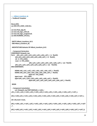 24
------Hilbret_transform_tb
-- TestBench Template
library IEEE;
use IEEE.STD_LOGIC_1164.ALL;
use ieee.float_pkg.all;
use ieee.std_logic_arith.all;
use ieee.std_logic_unsigned.all;
use IEEE.NUMERIC_STD.ALL;
ENTITY Hilbret_transform_tb IS
END Hilbret_transform_tb;
ARCHITECTURE behavior OF Hilbret_transform_tb IS
-- Component Declaration
COMPONENT Datapath_top
Port ( xh0_r,xh1_r,xh2_r,xh3_r,xh4_r,xh5_r,xh6_r,xh7_r : in float32;
xh0_i,xh1_i,xh2_i,xh3_i,xh4_i,xh5_i,xh6_i,xh7_i : in float32;
clk : in STD_LOGIC;
reset : in STD_LOGIC;
yh0_r,yh1_r,yh2_r,yh3_r,yh4_r,yh5_r,yh6_r,yh7_r : out float32;
yh0_i,yh1_i,yh2_i,yh3_i,yh4_i,yh5_i,yh6_i,yh7_i : out float32);
END COMPONENT;
SIGNAL xh0_r,xh1_r,xh2_r,xh3_r,xh4_r,xh5_r,xh6_r,xh7_r : float32;
SIGNAL xh0_i,xh1_i,xh2_i,xh3_i,xh4_i,xh5_i,xh6_i,xh7_i : float32;
signal clk : STD_LOGIC;
signal reset : STD_LOGIC;
signal yh0_r,yh1_r,yh2_r,yh3_r,yh4_r,yh5_r,yh6_r,yh7_r : float32;
signal yh0_i,yh1_i,yh2_i,yh3_i,yh4_i,yh5_i,yh6_i,yh7_i : float32;
BEGIN
-- Component Instantiation
uut: Datapath_top PORT MAP(xh0_r=>xh0_r
,xh1_r=>xh1_r,xh2_r=>xh2_r,xh3_r=>xh3_r,xh4_r=>xh4_r,xh5_r=>xh5_r,xh6_r=>xh6_r,xh7_r=>xh7_r,
xh0_i=>xh0_i,xh1_i=>xh1_i,xh2_i=>xh2_i,xh3_i=>xh3_i,xh4_i=>xh4_i,xh5_i=>xh5_i,xh6_i=>xh6_i,xh7_i=>xh7_i,
clk=>clk,reset=>reset,
yh0_r=>yh0_r,yh1_r=>yh1_r,yh2_r=>yh2_r,yh3_r=>yh3_r,yh4_r=>yh4_r,yh5_r=>yh5_r,yh6_r=>yh6_r,yh7_r=>yh7
_r,
yh0_i=>yh0_i,yh1_i=>yh1_i,yh2_i=>yh2_i,yh3_i=>yh3_i,yh4_i=>yh4_i,yh5_i=>yh5_i,yh6_i=>yh6_i,yh7_i=>yh7_i);
 