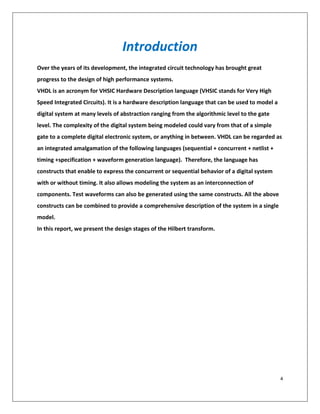 4
Introduction
Over the years of its development, the integrated circuit technology has brought great
progress to the design of high performance systems.
VHDL is an acronym for VHSIC Hardware Description language (VHSIC stands for Very High
Speed Integrated Circuits). It is a hardware description language that can be used to model a
digital system at many levels of abstraction ranging from the algorithmic level to the gate
level. The complexity of the digital system being modeled could vary from that of a simple
gate to a complete digital electronic system, or anything in between. VHDL can be regarded as
an integrated amalgamation of the following languages (sequential + concurrent + netlist +
timing +specification + waveform generation language). Therefore, the language has
constructs that enable to express the concurrent or sequential behavior of a digital system
with or without timing. It also allows modeling the system as an interconnection of
components. Test waveforms can also be generated using the same constructs. All the above
constructs can be combined to provide a comprehensive description of the system in a single
model.
In this report, we present the design stages of the Hilbert transform.
 
