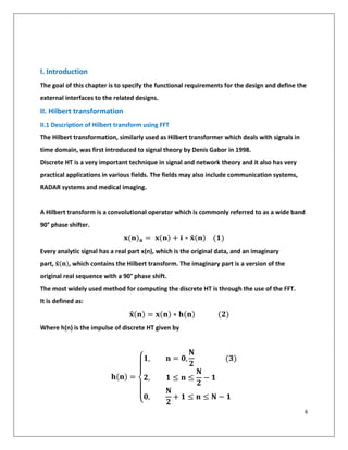 6
I. Introduction
The goal of this chapter is to specify the functional requirements for the design and define the
external interfaces to the related designs.
II. Hilbert transformation
II.1 Description of Hilbert transform using FFT
The Hilbert transformation, similarly used as Hilbert transformer which deals with signals in
time domain, was first introduced to signal theory by Denis Gabor in 1998.
Discrete HT is a very important technique in signal and network theory and it also has very
practical applications in various fields. The fields may also include communication systems,
RADAR systems and medical imaging.
A Hilbert transform is a convolutional operator which is commonly referred to as a wide band
90° phase shifter.
𝐱(𝐧) 𝐚 = 𝐱(𝐧) + 𝐢 ∗ 𝐱̂(𝐧) (𝟏)
Every analytic signal has a real part x(n), which is the original data, and an imaginary
part, 𝐱̂(𝐧), which contains the Hilbert transform. The imaginary part is a version of the
original real sequence with a 90° phase shift.
The most widely used method for computing the discrete HT is through the use of the FFT.
It is defined as:
𝐱̂(𝐧) = 𝐱(𝐧) ∗ 𝐡(𝐧) (𝟐)
Where h(n) is the impulse of discrete HT given by
𝐡(𝐧) =
{
𝟏, 𝐧 = 𝟎,
𝐍
𝟐
(𝟑)
𝟐, 𝟏 ≤ 𝐧 ≤
𝐍
𝟐
− 𝟏
𝟎,
𝐍
𝟐
+ 𝟏 ≤ 𝐧 ≤ 𝐍 − 𝟏
 