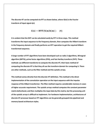 7
The discrete HT can be computed via FFT as shown below, where X(m) is the Fourier
transform of input signal x(n)
𝐱̂(𝐧) = 𝐈𝐅𝐅𝐓(𝐗(𝐦)𝐡(𝐦) ) (𝟒)
It is evident that the DHT can be calculated easily by FFT in three steps. This method
transforms the input sequence to the frequency domain, then computes the Hilbert transform
in the frequency domain and finally performs an IFFT operation to get the required Hilbert-
transformed sequence.
A large number of FFT algorithms have been developed such as radix-2 algorithms, Winograd
algorithm (WFTA), prime factor algorithms (FPA), and fast Hartley transform (FHT). These
methods use different transforms to compute the discrete HT, their basic method of
computing the discrete HT is that they all use the transform domain for computing it. There
are other methods, such as the filter method and the systolic arrays.
This method comes directly from the discrete HT definition. This method is the direct
implementation of the convolution operation on the input sequence with the impulse
response of the Hilbert transformer. The filter method requires considerable memory in cases
of higher accurate requirement. The systolic arrays method computes the constant parameter
matrix beforehand, and then multiplies the input data by this matrix, but the processing unit
of the systolic arrays is difficult to implement. For hardware implementation, architectures of
discrete HT processor based on FFT algorithms can be generally grouped into pipelined and
memory based architecture styles.
 