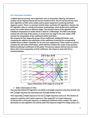 9
II.3.1 Fast Fourier Transform
In digital signal processing, many algorithms such as convolution, filtering, and spectral
analysis can be implemented by fast Fourier transform (FFT). The FFT has become the most
basic algorithms of DSP, and is widely used in power equipment monitoring and fault
diagnosis system. There is a constant need for faster and better FFT algorithms. Namely, the
FFT algorithm relies on a divide-and-conquer methodology, which divides the N coefficient
points into smaller blocks in different stages. This iterative nature of the algorithm with
individual computation of smaller blocks is ideal for a FSM design. The FSM in the design
controls the main loop of the system, as we go from one stage to the next, while a FSM
controls the computation of the coefficients within each block.
We compute the first stage with groups of two coefficients, yielding N/2 blocks, each
computing the addition and subtraction of the coefficients scaled by the corresponding
twiddle factors (called a “butterfly” for its cross-over appearance). These results are used to
compute the next state of N/4 blocks, which will then combine the results of two previous
blocks (combining 4 coefficients at this point). This process repeats until we have one main
block, with a final computation of all N coefficients. We choose to work with N=8 as
mentioned below.
Figure 2:Illustration of FFT stages for an 8-pt FFT
➢ Radix 2 Decimation-in-Time
The main idea behind DIT algorithm is to divide an N-length sequence in the time domain into
two
𝑵
𝟐
length sequences by separating even and odd samples of x(n).
Then separating
𝑵
𝟐
length sequences into two
𝑵
𝟒
length sequences and so on. This division of
sequence continues until 2-point sequences. Then apply DFT on 2-point sequences.
To find the DFT a of N-point sequence, an additional coefficient matrix needed. The radix 2
decimation-in-time algorithm can only be used if the sequence length N is integer power of 2.
 