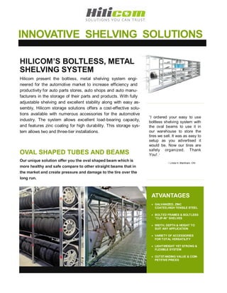 INNOVATIVE SHELVING SOLUTIONS

HILICOM’S BOLTLESS, METAL
SHELVING SYSTEM
Hilicom present the boltless, metal shelving system engi-
neered for the automotive market to increase efficiency and
productivity for auto parts stores, auto shops and auto manu-
facturers in the storage of their parts and products. With fully
adjustable shelving and excellent stability along with easy as-
sembly, Hilicom storage solutions offers a cost-effective solu-
tions available with numerous accessories for the automotive
                                                                   “I ordered your easy to use
industry. The system allows excellent load-bearing capacity,       boltless shelving system with
and features zinc coating for high durability. This storage sys-   the oval beams to use it in
tem allows two and three-tier installations.                       our warehouse to store the
                                                                   tires we sell. It was as easy to
                                                                   setup as you advertised it
                                                                   would be. Now our tires are
                                                                   safely organized. Thank
OVAL SHAPED TUBES AND BEAMS                                        You!..”
Our unique solution offer you the oval shaped beam which is
                                                                              - Linda H. Markham, ON
more healthy and safe compare to other straight beams that in
the market and create pressure and damage to the tire over the
long run.



                                                                    ATVANTAGES
                                                                     GALVANIZED, ZINC
                                                                      COATED,HIGH TENSILE STEEL

                                                                     BOLTED FRAMES & BOLTLESS
                                                                      ”CLIP-IN” SHELVES

                                                                     WIDTH, DEPTH & HEIGHT TO
                                                                      SUIT ANY APPLICATION

                                                                     VARIETY OF ACCESSORIES
                                                                      FOR TOTAL VERSATILITY

                                                                     LIGHTWEIGHT YET STRONG &
                                                                      FLEXIBLE SYSTEM

                                                                     OUTSTANDING VALUE & COM-
                                                                      PETITIVE PRICES
 
