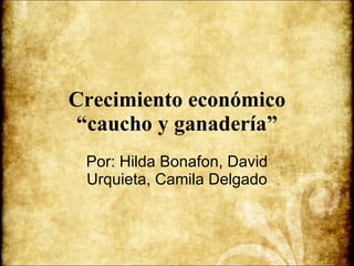 Crecimiento económico “caucho y ganadería” Por: Hilda Bonafon, David Urquieta, Camila Delgado 