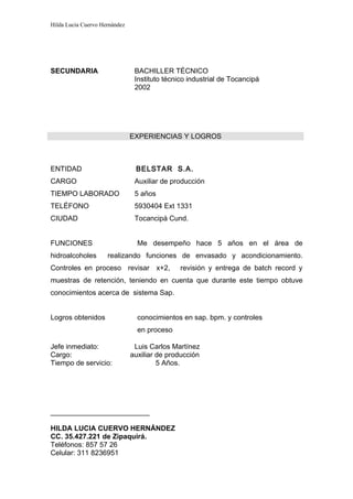 Hilda Lucia Cuervo Hernández




SECUNDARIA                      BACHILLER TÉCNICO
                                Instituto técnico industrial de Tocancipá
                                2002




                               EXPERIENCIAS Y LOGROS



ENTIDAD                         BELSTAR S.A.
CARGO                           Auxiliar de producción
TIEMPO LABORADO                 5 años
TELÉFONO                        5930404 Ext 1331
CIUDAD                          Tocancipá Cund.


FUNCIONES                        Me desempeño hace 5 años en el área de
hidroalcoholes       realizando funciones de envasado y acondicionamiento.
Controles en proceso revisar x+2,              revisión y entrega de batch record y
muestras de retención, teniendo en cuenta que durante este tiempo obtuve
conocimientos acerca de sistema Sap.


Logros obtenidos                 conocimientos en sap. bpm. y controles
                                 en proceso

Jefe inmediato:                 Luis Carlos Martínez
Cargo:                         auxiliar de producción
Tiempo de servicio:                     5 Años.




_________________________

HILDA LUCIA CUERVO HERNÁNDEZ
CC. 35.427.221 de Zipaquirá.
Teléfonos: 857 57 26
Celular: 311 8236951
 