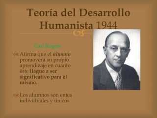 Teoría del Desarrollo
       Humanista 1944
                          
        Carl Rogers
 Afirma que el alumno
  promoverá su propio
  aprendizaje en cuanto
  éste llegue a ser
  significativo para el
  mismo.

 Los alumnos son entes
  individuales y únicos
 