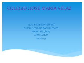 COLEGIO :JOSÉ MARÍA VÉLAZ
NOMBRE : HILDA FLORES
CURSO : SEGUNDO BACHILLERATO
FECHA : 18/07/2015
AÑO LECTIVO
2015/2016
 