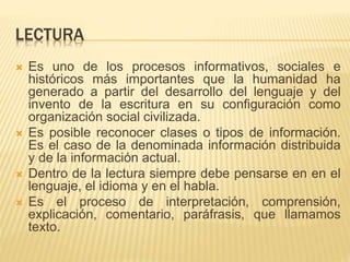 LECTURA
 Es uno de los procesos informativos, sociales e
históricos más importantes que la humanidad ha
generado a partir del desarrollo del lenguaje y del
invento de la escritura en su configuración como
organización social civilizada.
 Es posible reconocer clases o tipos de información.
Es el caso de la denominada información distribuida
y de la información actual.
 Dentro de la lectura siempre debe pensarse en en el
lenguaje, el idioma y en el habla.
 Es el proceso de interpretación, comprensión,
explicación, comentario, paráfrasis, que llamamos
texto.
 