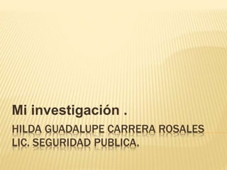 HILDA GUADALUPE CARRERA ROSALES
LIC. SEGURIDAD PUBLICA.
Mi investigación .
 