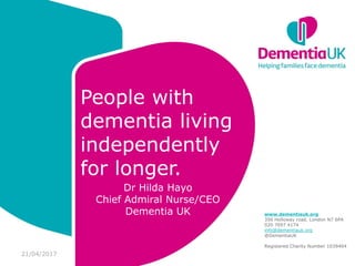 www.dementiauk.org
356 Holloway road. London N7
6PA
020 7697 4174
info@dementiauk.org
@DementiaUK
Registered Charity Number
1039404
People with
dementia living
independently
for longer.
Dr Hilda Hayo
Chief Admiral Nurse/CEO
Dementia UK www.dementiauk.org
356 Holloway road. London N7 6PA
020 7697 4174
info@dementiauk.org
@DementiaUK
Registered Charity Number 1039404
21/04/2017
 