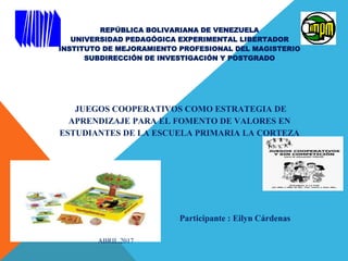REPÚBLICA BOLIVARIANA DE VENEZUELA
UNIVERSIDAD PEDAGÓGICA EXPERIMENTAL LIBERTADOR
INSTITUTO DE MEJORAMIENTO PROFESIONAL DEL MAGISTERIO
SUBDIRECCIÓN DE INVESTIGACIÓN Y POSTGRADO
JUEGOS COOPERATIVOS COMO ESTRATEGIA DE
APRENDIZAJE PARA EL FOMENTO DE VALORES EN
ESTUDIANTES DE LA ESCUELA PRIMARIA LA CORTEZA
Participante : Eilyn Cárdenas
ABRIL,2017
 