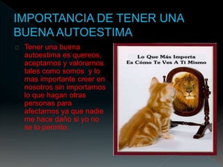 Tener una buena 
autoestima es quereos, 
aceptarnos y valorarnos 
tales como somos y lo 
mas importante creer en 
nosotros sin importarnos 
lo que hagan otras 
personas para 
afectarnos ya que nadie 
me hace daño si yo no 
se lo permito. 
 