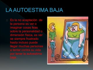Es la no aceptación de 
la persona es ver o 
imaginar cosas feas 
sobre la personalidad o 
dimensión física, es ver 
se siempre frustrado 
hasta incluso puede 
llegar muchas personas 
a tentar contra su vida 
por tener la autoestima 
baja. 
 