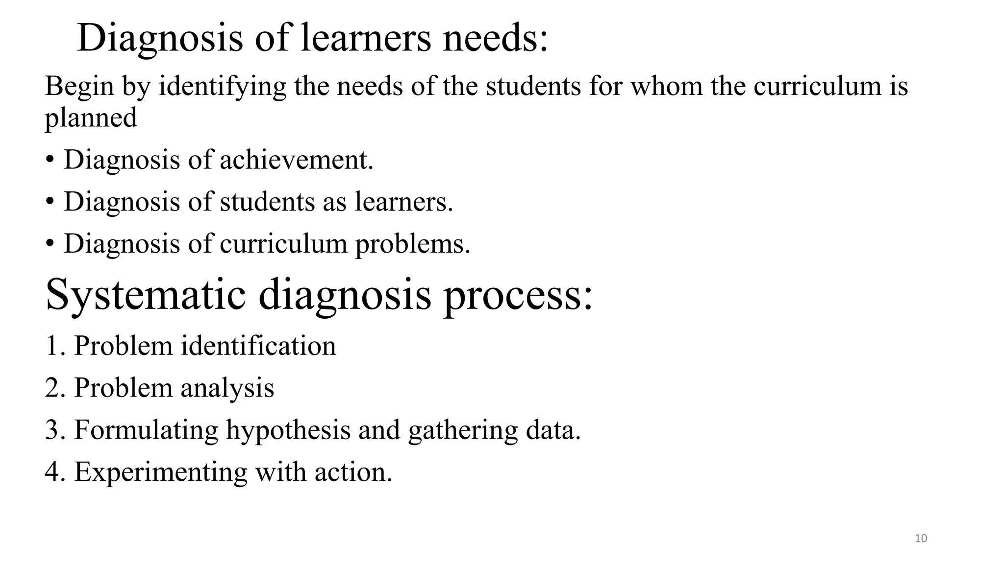 Diagnosis of learners needs:
Begin by identifying the needs of the students for whom the curriculum is
planned
• Diagnosis of achievement.
• Diagnosis of students as learners.
• Diagnosis of curriculum problems.
Systematic diagnosis process:
1. Problem identification
2. Problem analysis
3. Formulating hypothesis and gathering data.
4. Experimenting with action.
10
 