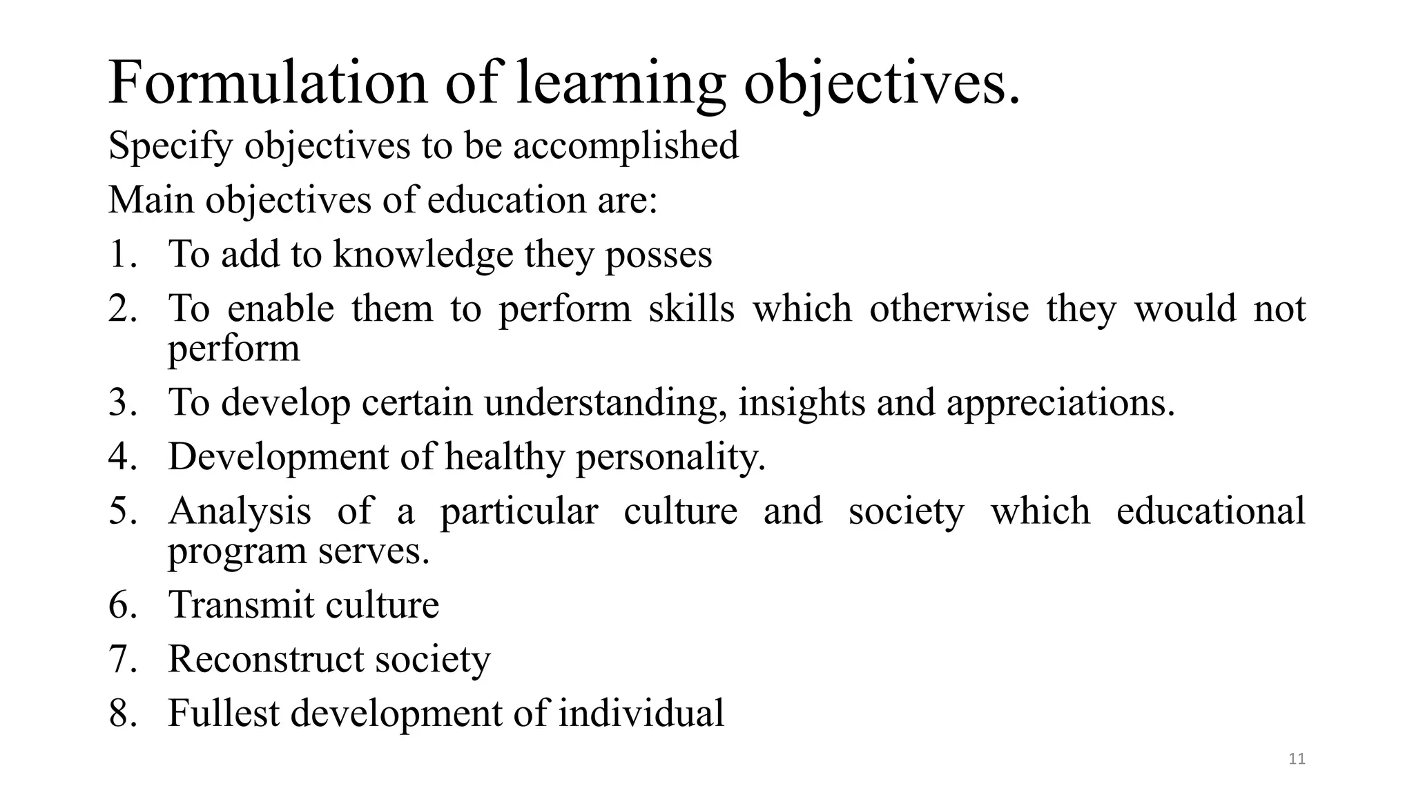 Formulation of learning objectives.
Specify objectives to be accomplished
Main objectives of education are:
1. To add to knowledge they posses
2. To enable them to perform skills which otherwise they would not
perform
3. To develop certain understanding, insights and appreciations.
4. Development of healthy personality.
5. Analysis of a particular culture and society which educational
program serves.
6. Transmit culture
7. Reconstruct society
8. Fullest development of individual
11
 