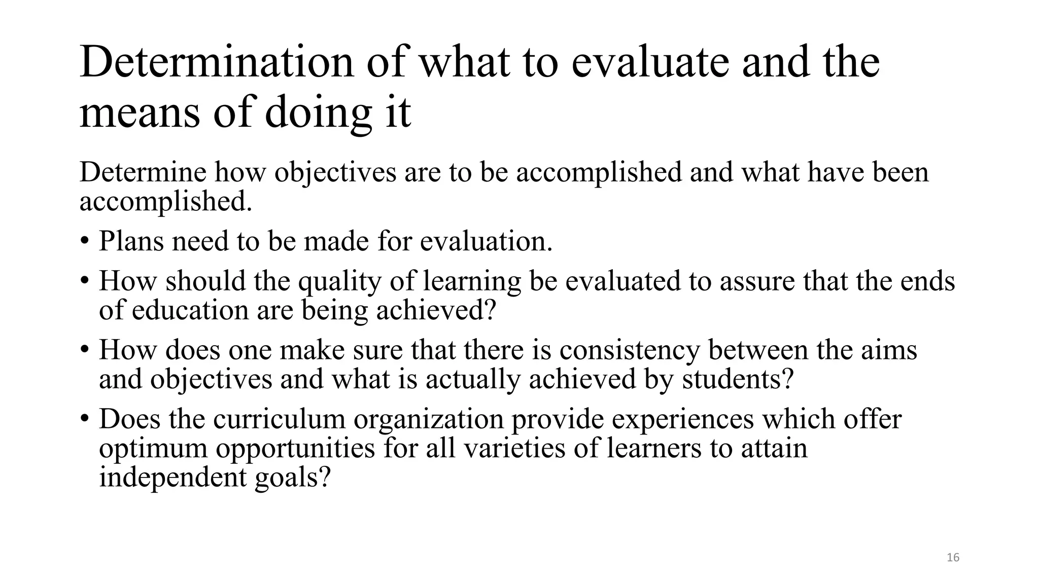 Determination of what to evaluate and the
means of doing it
Determine how objectives are to be accomplished and what have been
accomplished.
• Plans need to be made for evaluation.
• How should the quality of learning be evaluated to assure that the ends
of education are being achieved?
• How does one make sure that there is consistency between the aims
and objectives and what is actually achieved by students?
• Does the curriculum organization provide experiences which offer
optimum opportunities for all varieties of learners to attain
independent goals?
16
 