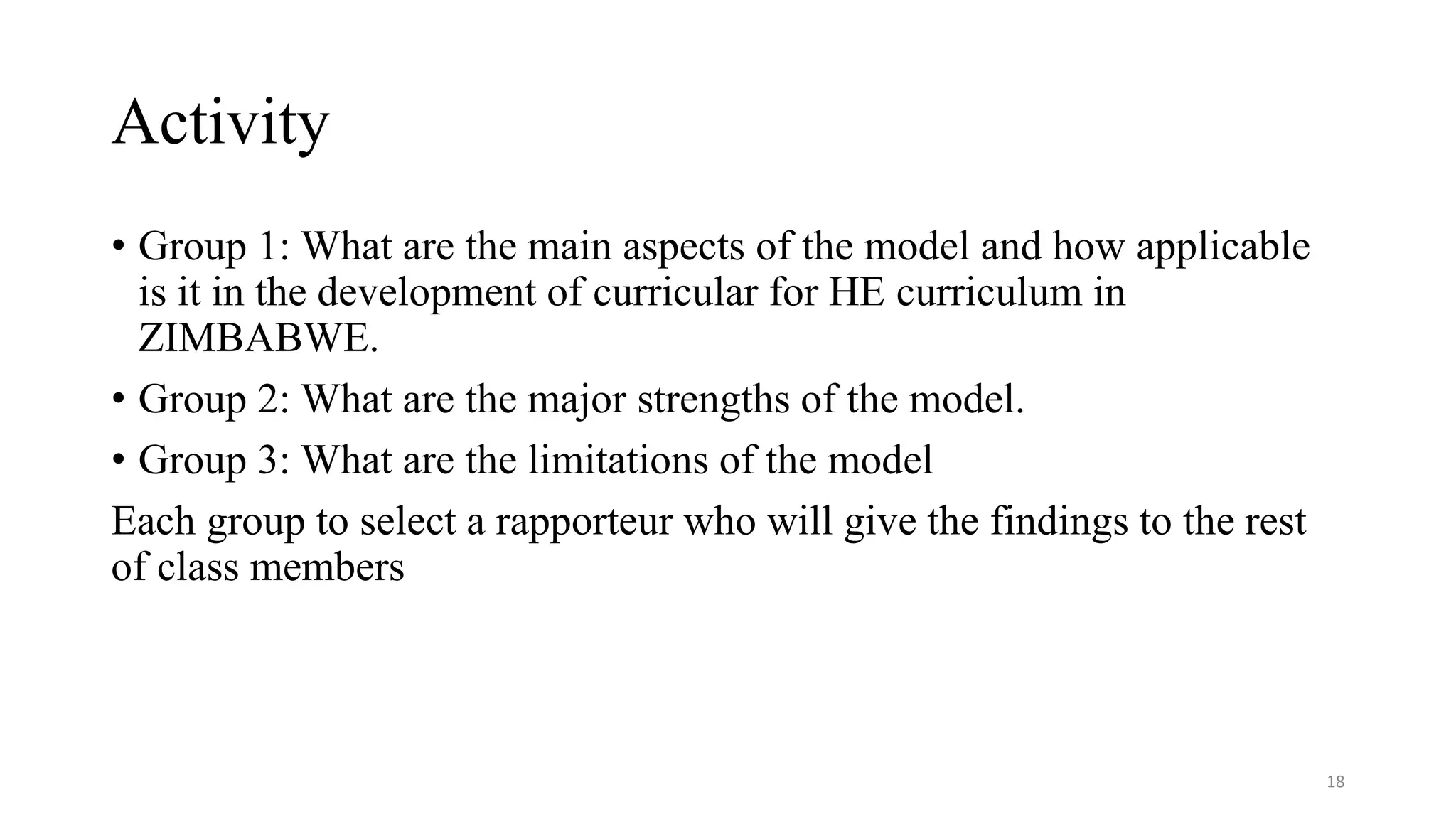 Activity
• Group 1: What are the main aspects of the model and how applicable
is it in the development of curricular for HE curriculum in
ZIMBABWE.
• Group 2: What are the major strengths of the model.
• Group 3: What are the limitations of the model
Each group to select a rapporteur who will give the findings to the rest
of class members
18
 