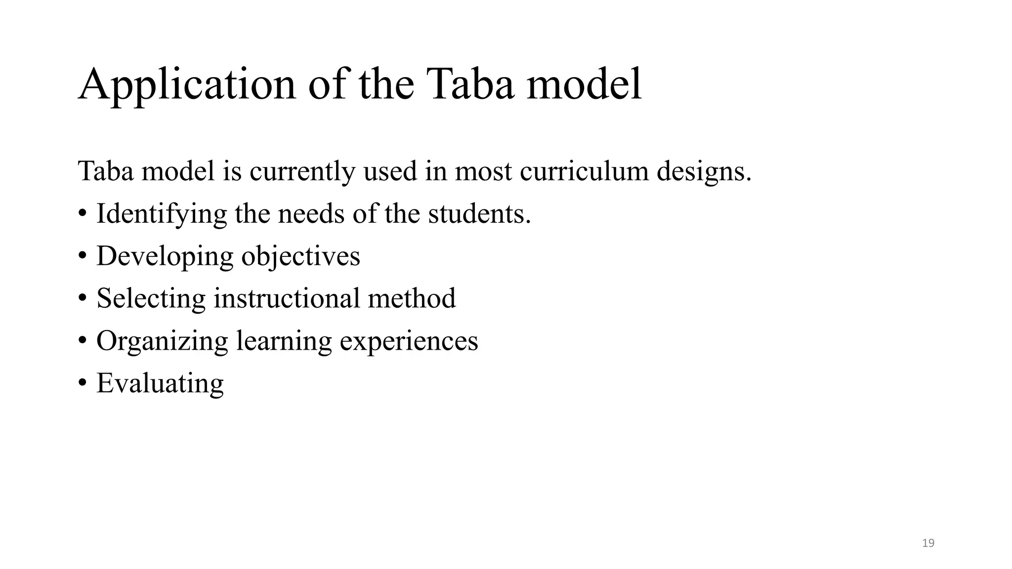 Application of the Taba model
19
Taba model is currently used in most curriculum designs.
• Identifying the needs of the students.
• Developing objectives
• Selecting instructional method
• Organizing learning experiences
• Evaluating
 