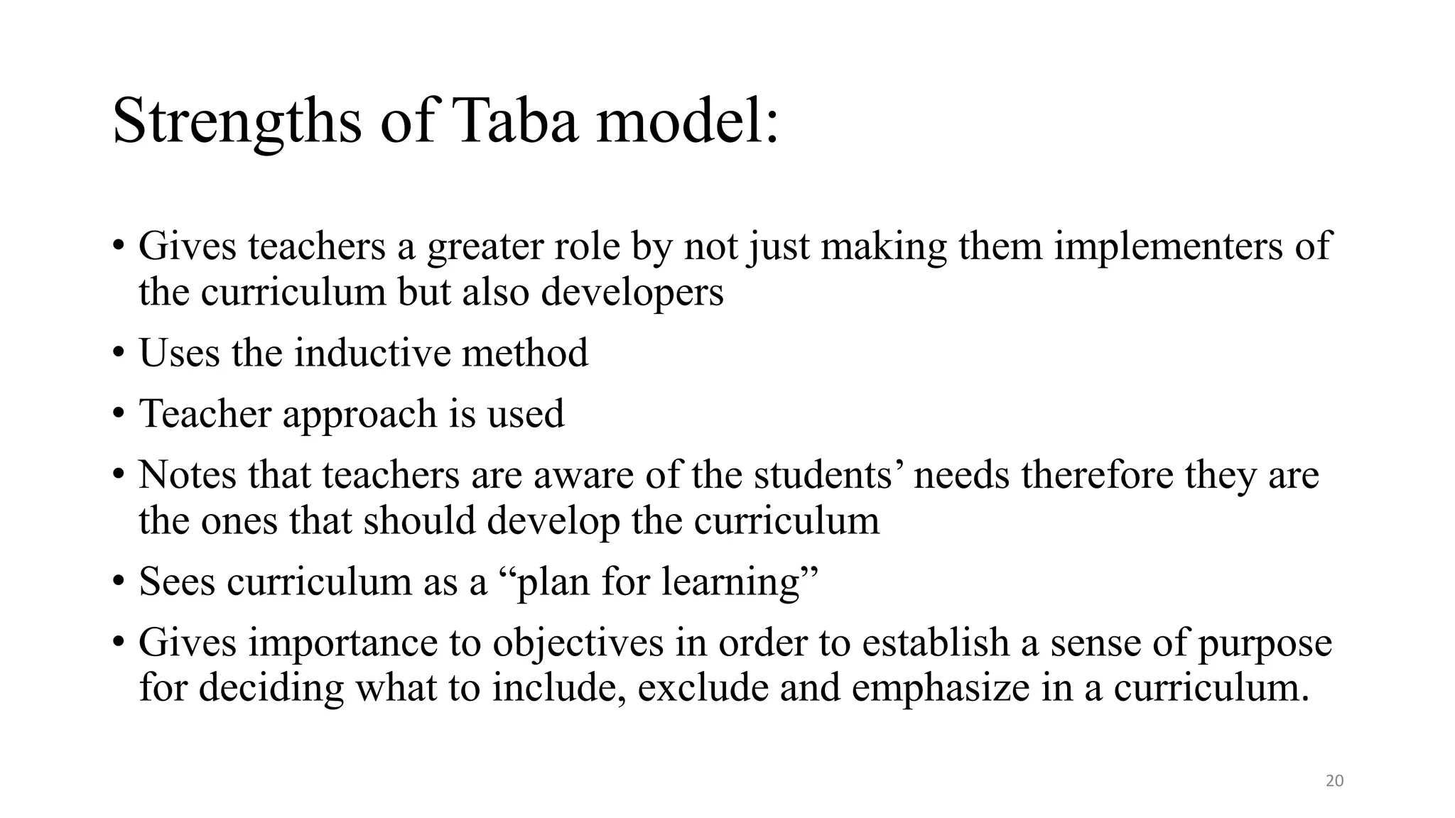 Strengths of Taba model:
• Gives teachers a greater role by not just making them implementers of
the curriculum but also developers
• Uses the inductive method
• Teacher approach is used
• Notes that teachers are aware of the students’ needs therefore they are
the ones that should develop the curriculum
• Sees curriculum as a “plan for learning”
• Gives importance to objectives in order to establish a sense of purpose
for deciding what to include, exclude and emphasize in a curriculum.
20
 