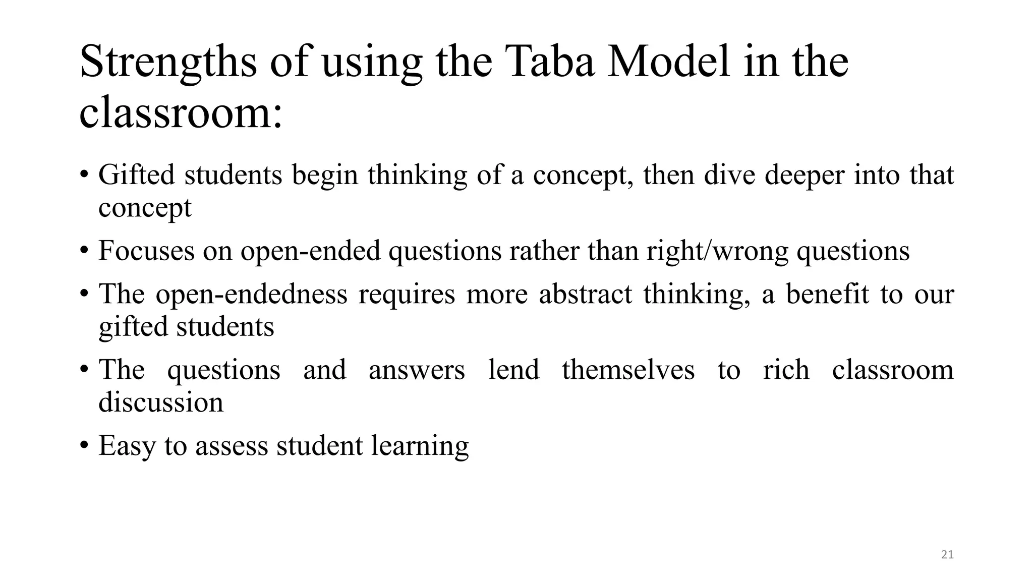 Strengths of using the Taba Model in the
classroom:
• Gifted students begin thinking of a concept, then dive deeper into that
concept
• Focuses on open-ended questions rather than right/wrong questions
• The open-endedness requires more abstract thinking, a benefit to our
gifted students
• The questions and answers lend themselves to rich classroom
discussion
• Easy to assess student learning
21
 