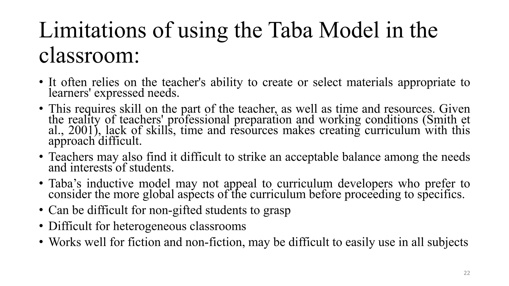 Limitations of using the Taba Model in the
classroom:
• It often relies on the teacher's ability to create or select materials appropriate to
learners' expressed needs.
• This requires skill on the part of the teacher, as well as time and resources. Given
the reality of teachers' professional preparation and working conditions (Smith et
al., 2001), lack of skills, time and resources makes creating curriculum with this
approach difficult.
• Teachers may also find it difficult to strike an acceptable balance among the needs
and interests of students.
• Taba’s inductive model may not appeal to curriculum developers who prefer to
consider the more global aspects of the curriculum before proceeding to specifics.
• Can be difficult for non-gifted students to grasp
• Difficult for heterogeneous classrooms
• Works well for fiction and non-fiction, may be difficult to easily use in all subjects
22
 