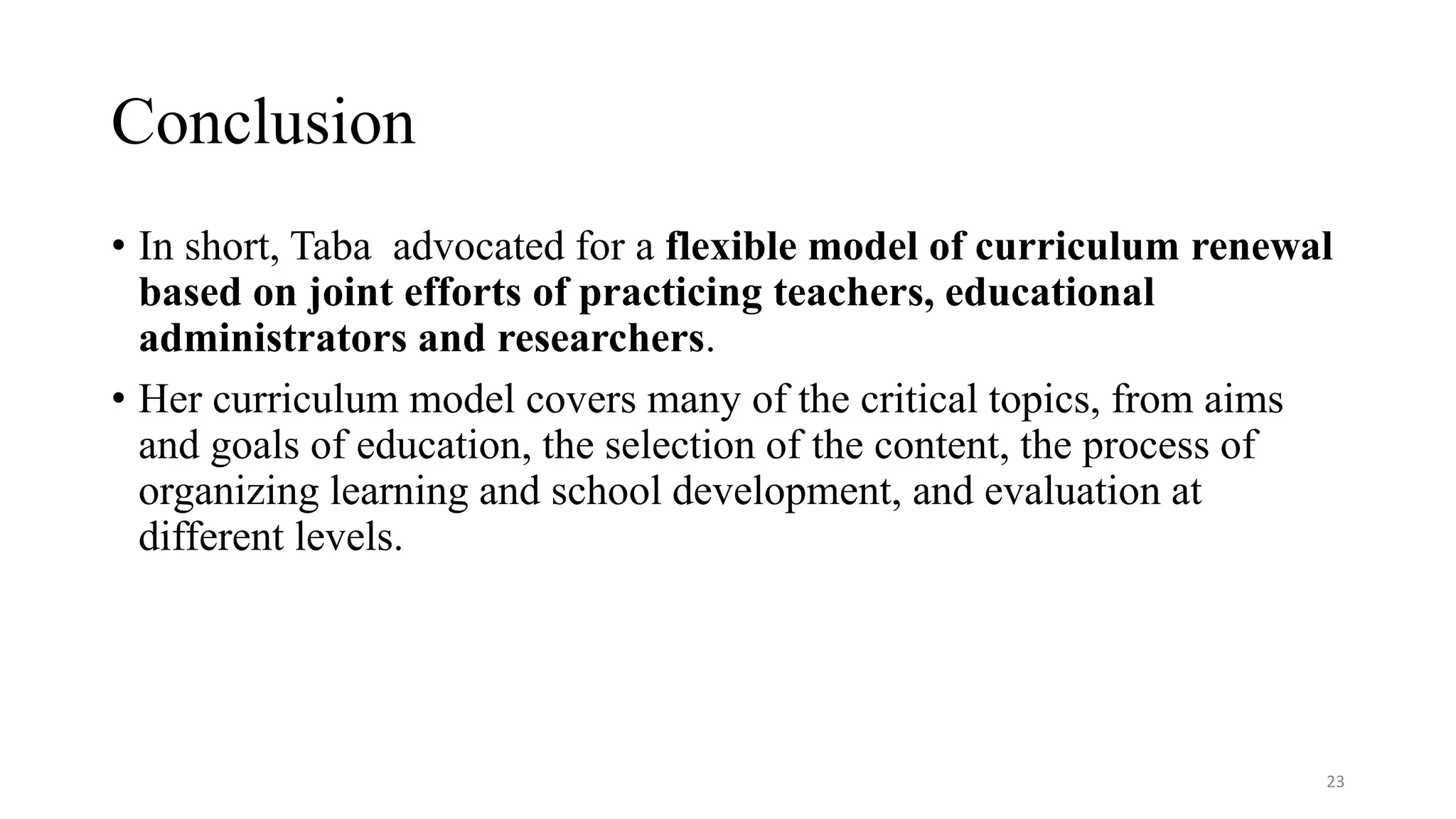 Conclusion
• In short, Taba advocated for a flexible model of curriculum renewal
based on joint efforts of practicing teachers, educational
administrators and researchers.
• Her curriculum model covers many of the critical topics, from aims
and goals of education, the selection of the content, the process of
organizing learning and school development, and evaluation at
different levels.
23
 