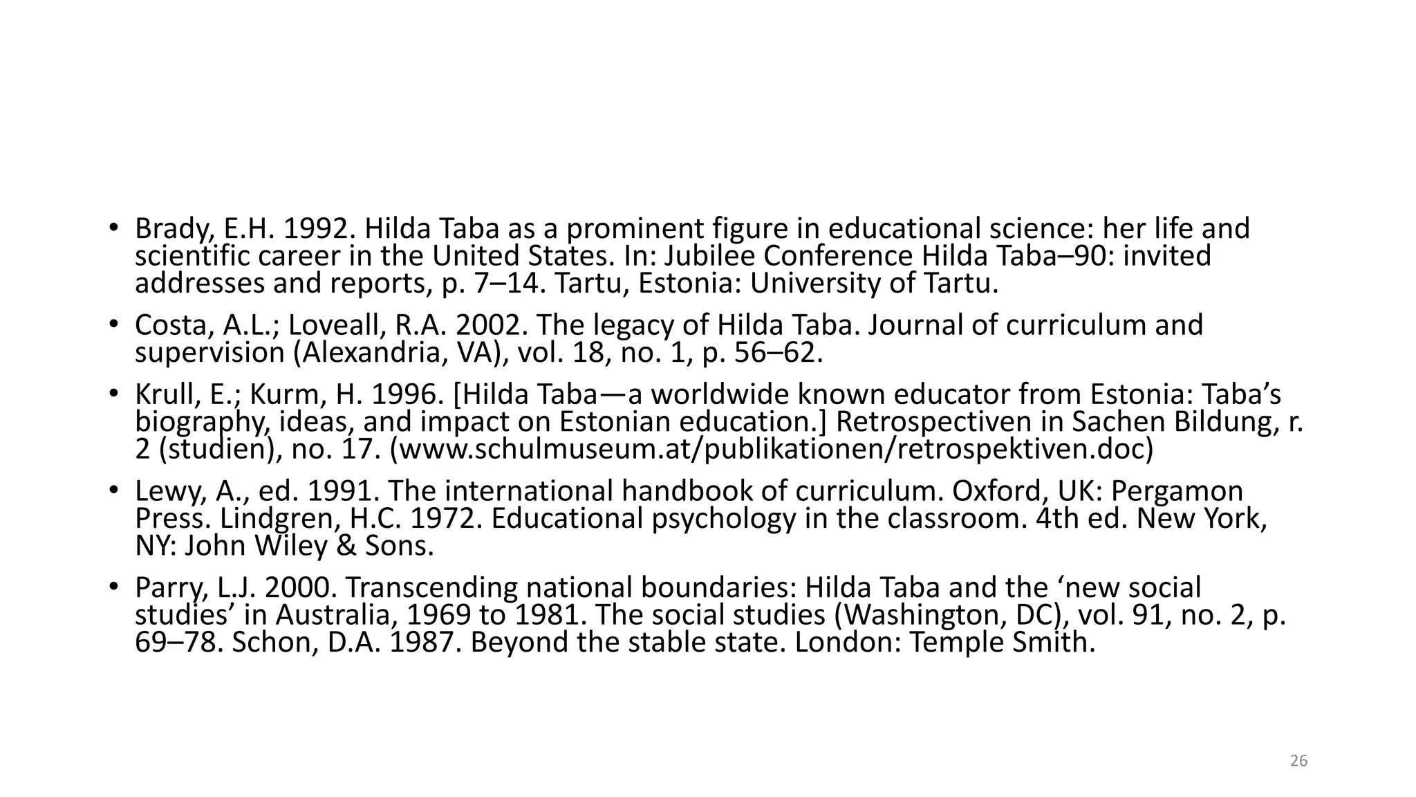 • Brady, E.H. 1992. Hilda Taba as a prominent figure in educational science: her life and
scientific career in the United States. In: Jubilee Conference Hilda Taba–90: invited
addresses and reports, p. 7–14. Tartu, Estonia: University of Tartu.
• Costa, A.L.; Loveall, R.A. 2002. The legacy of Hilda Taba. Journal of curriculum and
supervision (Alexandria, VA), vol. 18, no. 1, p. 56–62.
• Krull, E.; Kurm, H. 1996. [Hilda Taba—a worldwide known educator from Estonia: Taba’s
biography, ideas, and impact on Estonian education.] Retrospectiven in Sachen Bildung, r.
2 (studien), no. 17. (www.schulmuseum.at/publikationen/retrospektiven.doc)
• Lewy, A., ed. 1991. The international handbook of curriculum. Oxford, UK: Pergamon
Press. Lindgren, H.C. 1972. Educational psychology in the classroom. 4th ed. New York,
NY: John Wiley & Sons.
• Parry, L.J. 2000. Transcending national boundaries: Hilda Taba and the ‘new social
studies’ in Australia, 1969 to 1981. The social studies (Washington, DC), vol. 91, no. 2, p.
69–78. Schon, D.A. 1987. Beyond the stable state. London: Temple Smith.
26
 