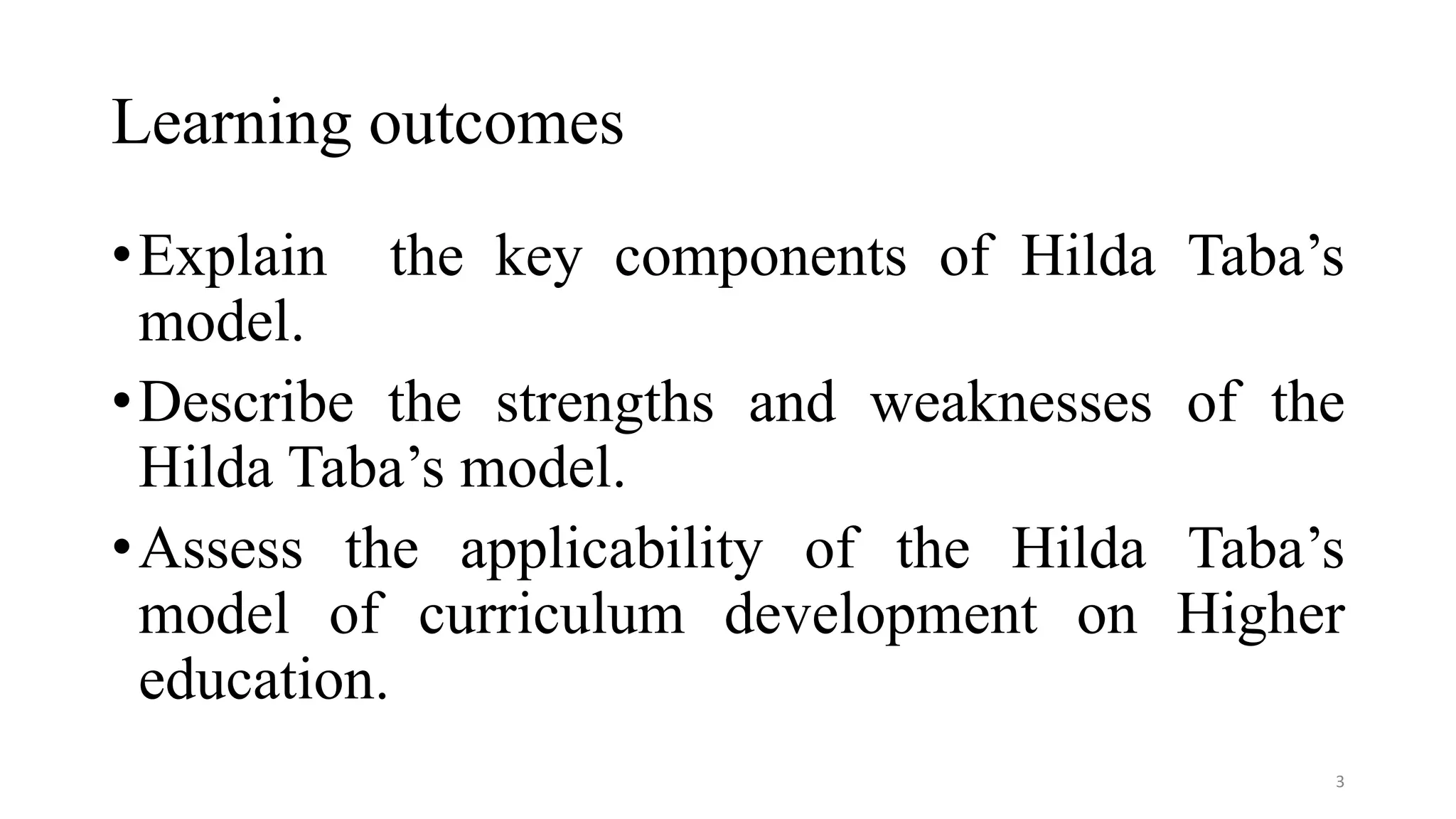 Learning outcomes
•Explain the key components of Hilda Taba’s
model.
•Describe the strengths and weaknesses of the
Hilda Taba’s model.
•Assess the applicability of the Hilda Taba’s
model of curriculum development on Higher
education.
3
 
