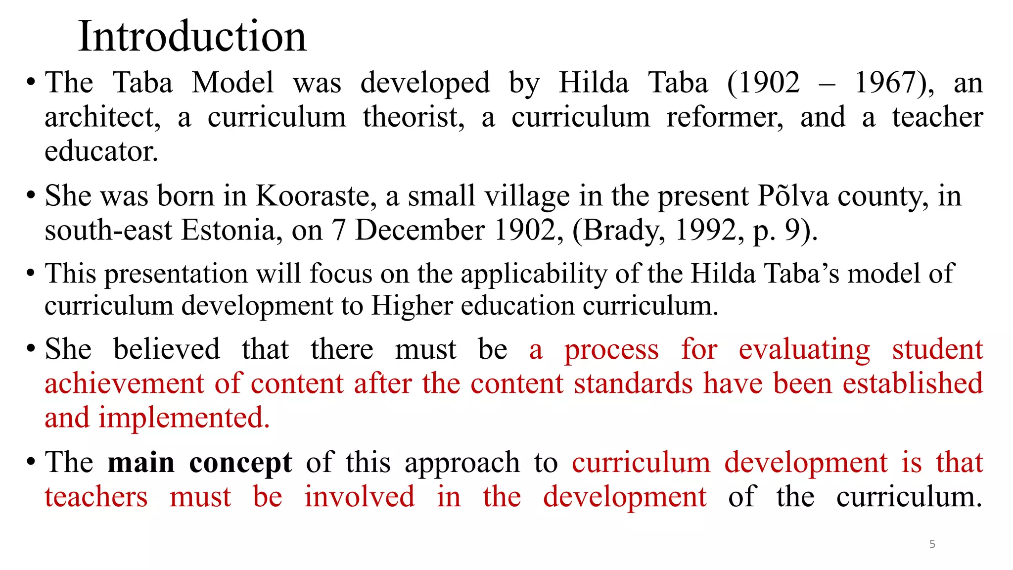 Introduction
• The Taba Model was developed by Hilda Taba (1902 – 1967), an
architect, a curriculum theorist, a curriculum reformer, and a teacher
educator.
• She was born in Kooraste, a small village in the present Põlva county, in
south-east Estonia, on 7 December 1902, (Brady, 1992, p. 9).
• This presentation will focus on the applicability of the Hilda Taba’s model of
curriculum development to Higher education curriculum.
• She believed that there must be a process for evaluating student
achievement of content after the content standards have been established
and implemented.
• The main concept of this approach to curriculum development is that
teachers must be involved in the development of the curriculum.
5
 