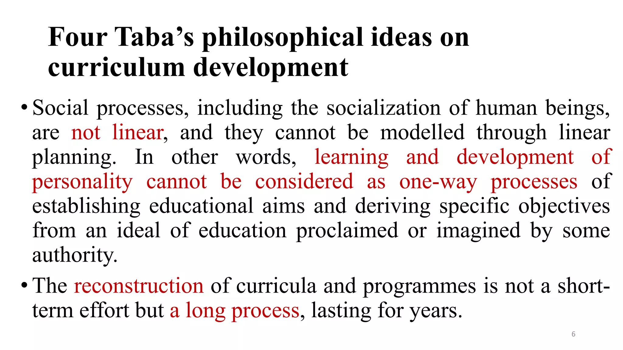 Four Taba’s philosophical ideas on
curriculum development
• Social processes, including the socialization of human beings,
are not linear, and they cannot be modelled through linear
planning. In other words, learning and development of
personality cannot be considered as one-way processes of
establishing educational aims and deriving specific objectives
from an ideal of education proclaimed or imagined by some
authority.
• The reconstruction of curricula and programmes is not a short-
term effort but a long process, lasting for years.
6
 