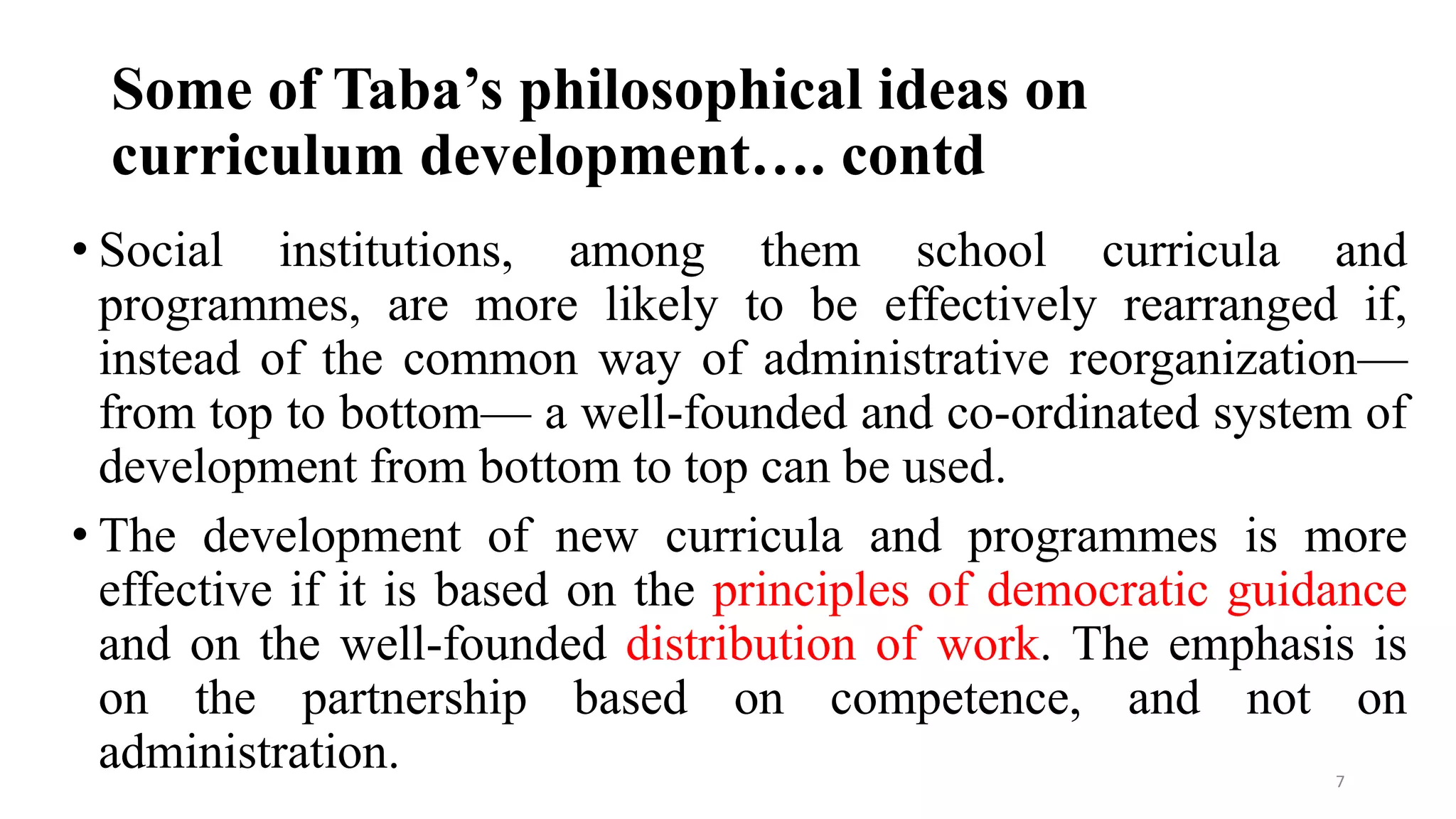 Some of Taba’s philosophical ideas on
curriculum development…. contd
• Social institutions, among them school curricula and
programmes, are more likely to be effectively rearranged if,
instead of the common way of administrative reorganization—
from top to bottom— a well-founded and co-ordinated system of
development from bottom to top can be used.
• The development of new curricula and programmes is more
effective if it is based on the principles of democratic guidance
and on the well-founded distribution of work. The emphasis is
on the partnership based on competence, and not on
administration. 7
 