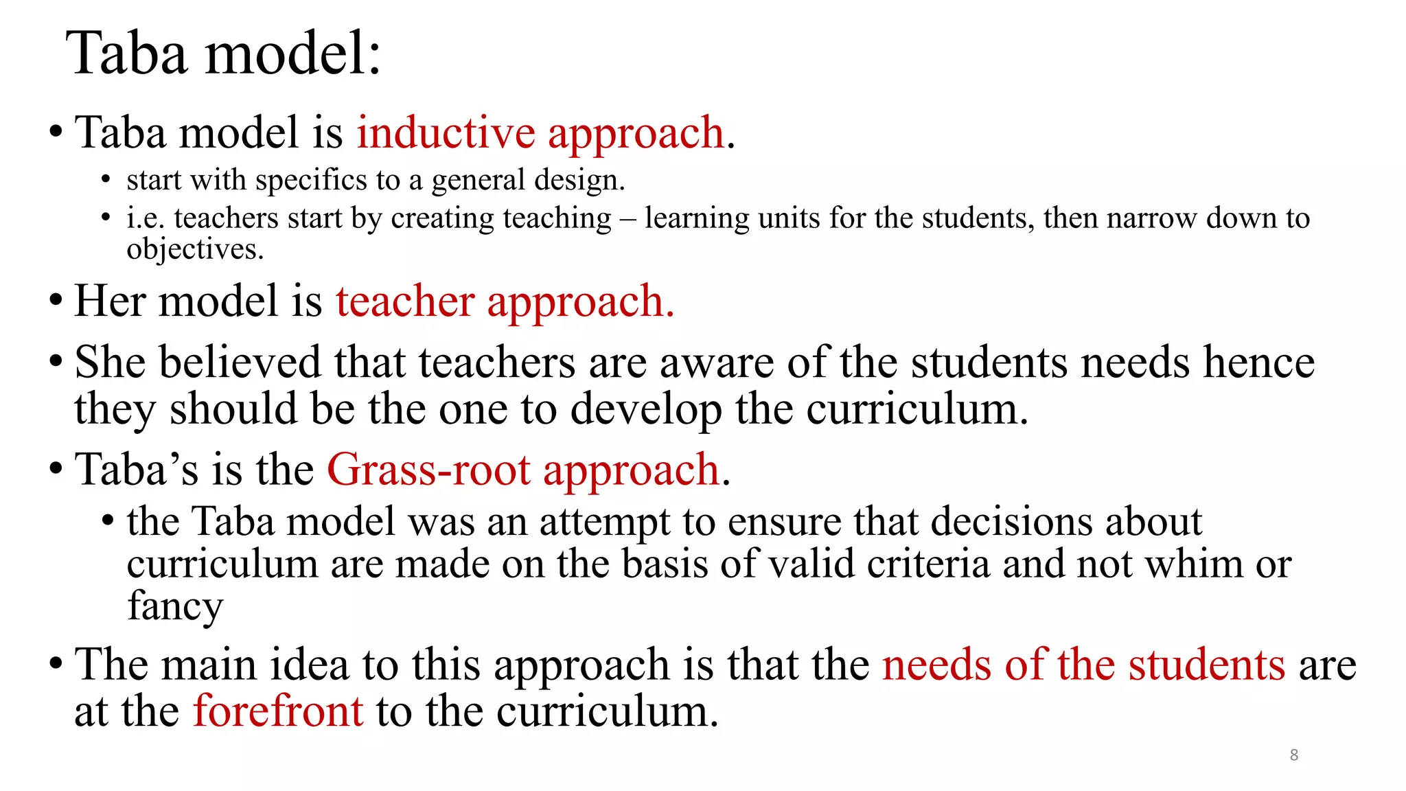 Taba model:
• Taba model is inductive approach.
• start with specifics to a general design.
• i.e. teachers start by creating teaching – learning units for the students, then narrow down to
objectives.
• Her model is teacher approach.
• She believed that teachers are aware of the students needs hence
they should be the one to develop the curriculum.
• Taba’s is the Grass-root approach.
• the Taba model was an attempt to ensure that decisions about
curriculum are made on the basis of valid criteria and not whim or
fancy
• The main idea to this approach is that the needs of the students are
at the forefront to the curriculum.
8
 