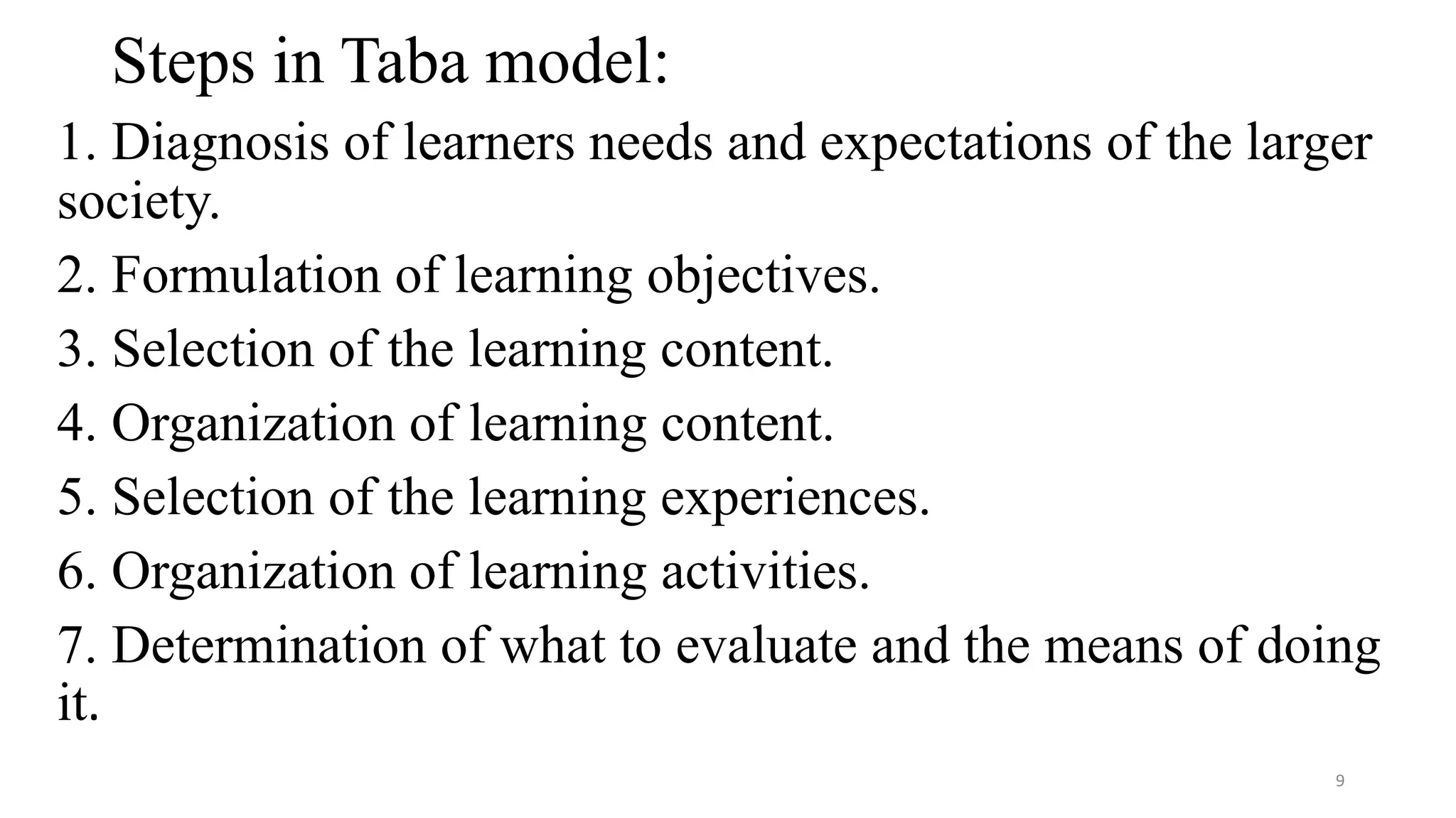 Steps in Taba model:
1. Diagnosis of learners needs and expectations of the larger
society.
2. Formulation of learning objectives.
3. Selection of the learning content.
4. Organization of learning content.
5. Selection of the learning experiences.
6. Organization of learning activities.
7. Determination of what to evaluate and the means of doing
it.
9
 