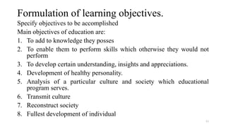 Formulation of learning objectives.
Specify objectives to be accomplished
Main objectives of education are:
1. To add to knowledge they posses
2. To enable them to perform skills which otherwise they would not
perform
3. To develop certain understanding, insights and appreciations.
4. Development of healthy personality.
5. Analysis of a particular culture and society which educational
program serves.
6. Transmit culture
7. Reconstruct society
8. Fullest development of individual
11
 