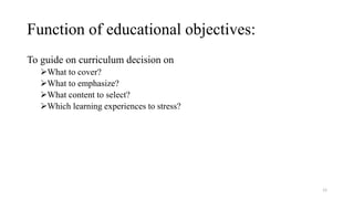 Function of educational objectives:
To guide on curriculum decision on
What to cover?
What to emphasize?
What content to select?
Which learning experiences to stress?
12
 