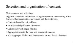 Selection and organization of content:
Match content and objectives.
Organise content in a sequence, taking into account the maturity of the
learners, their academic achievement and their interests.
• Content should be rational base
• Validity and significance of content
• Consistency with social realities
• Appropriateness to the need and interest of students
• Making proper distinctions between the various levels of content
14
 