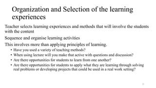 Organization and Selection of the learning
experiences
Teacher selects learning experiences and methods that will involve the students
with the content
Sequence and organise learning activities
This involves more than applying principles of learning.
• Have you used a variety of teaching methods?
• When using lecture will you make that active with questions and discussion?
• Are there opportunities for students to learn from one another?
• Are there opportunities for students to apply what they are learning through solving
real problems or developing projects that could be used in a real work setting?
15
 