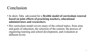 Conclusion
• In short, Taba advocated for a flexible model of curriculum renewal
based on joint efforts of practicing teachers, educational
administrators and researchers.
• Her curriculum model covers many of the critical topics, from aims
and goals of education, the selection of the content, the process of
organizing learning and school development, and evaluation at
different levels.
23
 