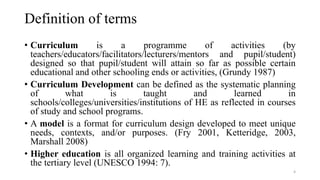 Definition of terms
• Curriculum is a programme of activities (by
teachers/educators/facilitators/lecturers/mentors and pupil/student)
designed so that pupil/student will attain so far as possible certain
educational and other schooling ends or activities, (Grundy 1987)
• Curriculum Development can be defined as the systematic planning
of what is taught and learned in
schools/colleges/universities/institutions of HE as reflected in courses
of study and school programs.
• A model is a format for curriculum design developed to meet unique
needs, contexts, and/or purposes. (Fry 2001, Ketteridge, 2003,
Marshall 2008)
• Higher education is all organized learning and training activities at
the tertiary level (UNESCO 1994: 7).
4
 